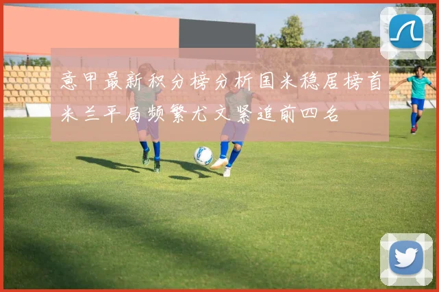 意甲最新积分榜分析国米稳居榜首米兰平局频繁尤文紧追前四名