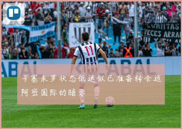 卡塞米罗状态低迷似已准备转会迈阿密国际的暗示