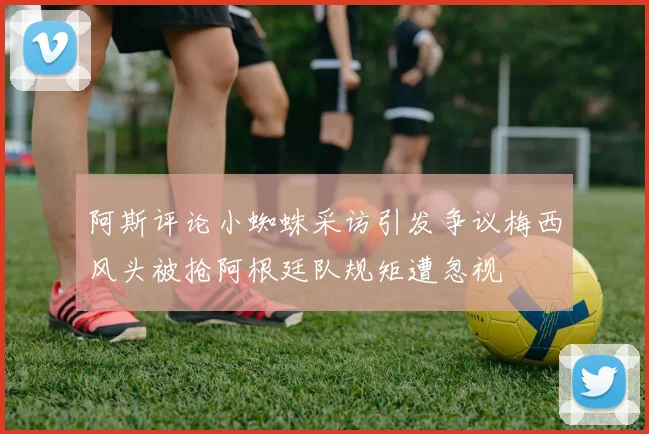阿斯评论小蜘蛛采访引发争议梅西风头被抢阿根廷队规矩遭忽视