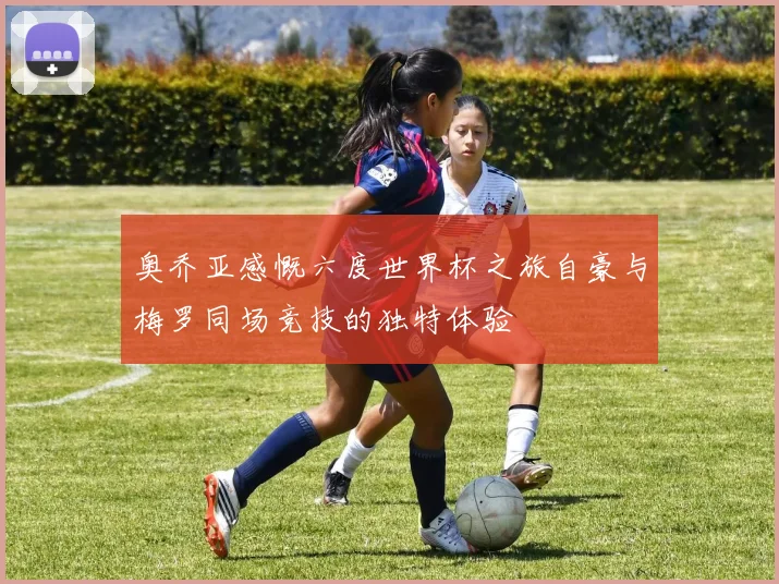 奥乔亚感慨六度世界杯之旅自豪与梅罗同场竞技的独特体验