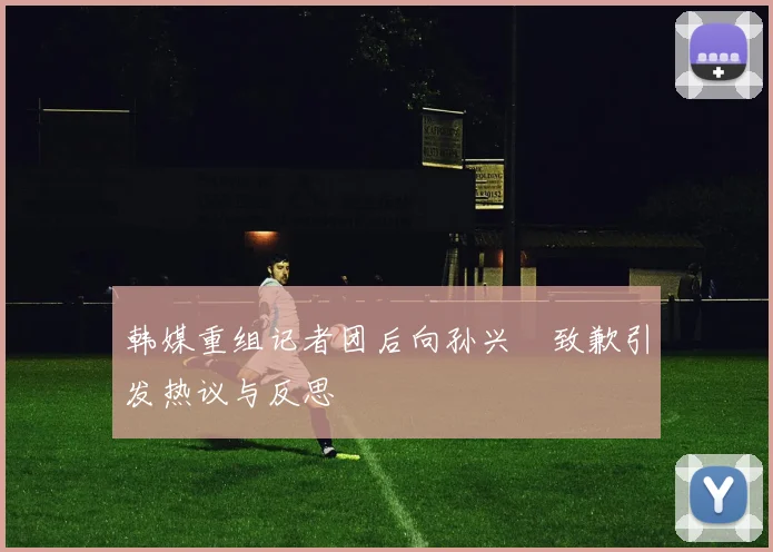 韩媒重组记者团后向孙兴慜致歉引发热议与反思