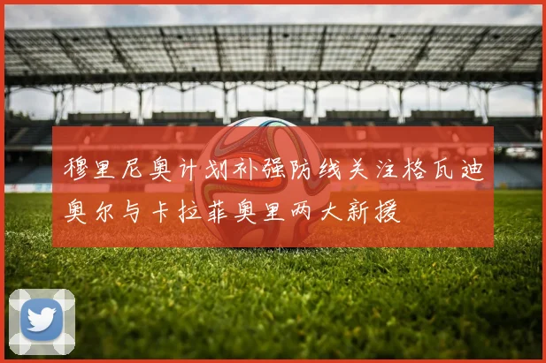 穆里尼奥计划补强防线关注格瓦迪奥尔与卡拉菲奥里两大新援