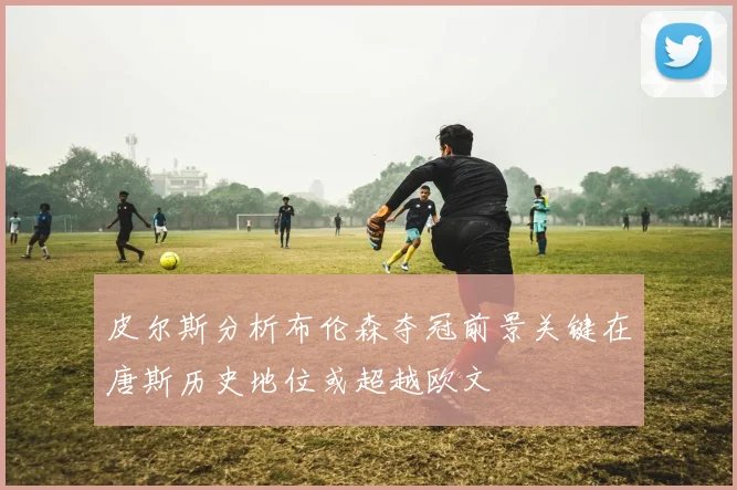 皮尔斯分析布伦森夺冠前景关键在唐斯历史地位或超越欧文