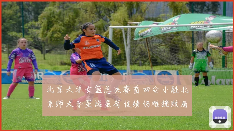 北京大学女篮总决赛首回合小胜北京师大李星诺虽有佳绩仍难挽败局
