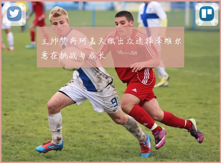 主帅赞冉珂嘉天赋出众选择泽维尔意在挑战与成长