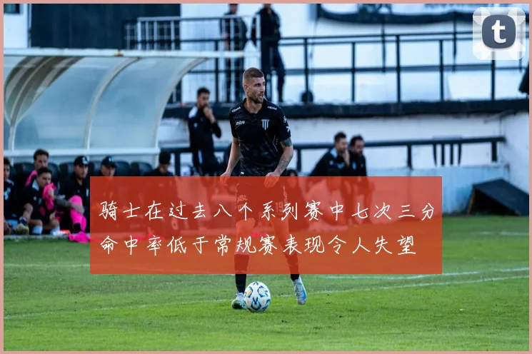 骑士在过去八个系列赛中七次三分命中率低于常规赛表现令人失望