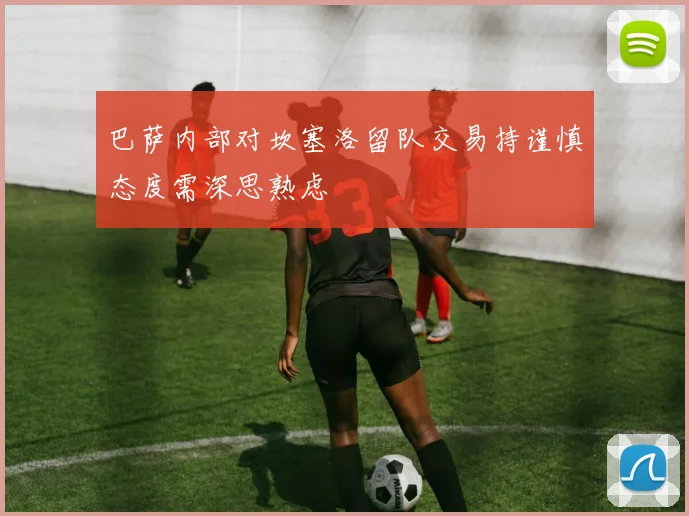 巴萨内部对坎塞洛留队交易持谨慎态度需深思熟虑