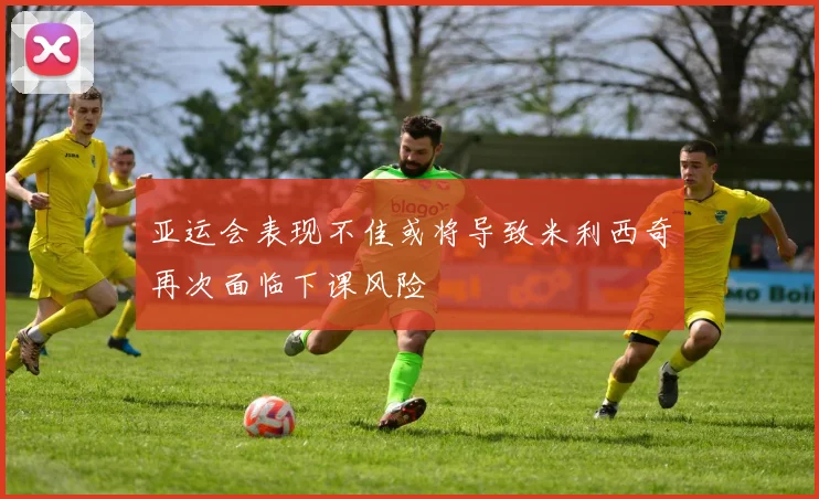 亚运会表现不佳或将导致米利西奇再次面临下课风险