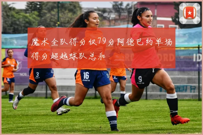 魔术全队得分仅79分阿德巴约单场得分超越球队总和