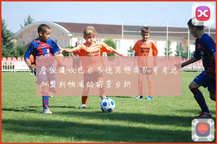 詹俊建议巴尔韦德若想离队可考虑加盟利物浦的前景分析