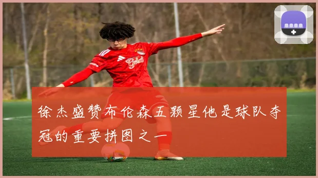 徐杰盛赞布伦森五颗星他是球队夺冠的重要拼图之一