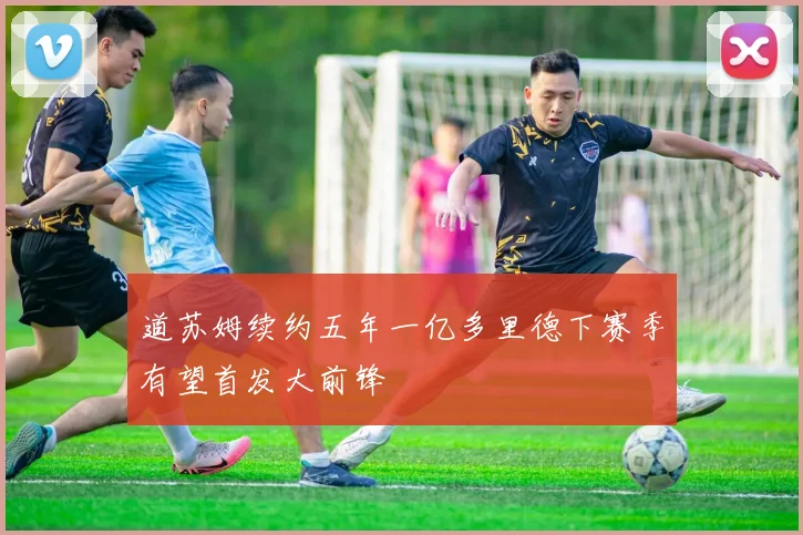 道苏姆续约五年一亿多里德下赛季有望首发大前锋