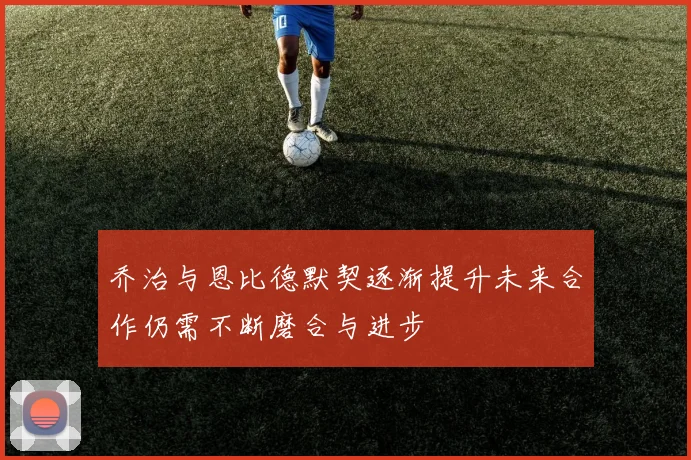 乔治与恩比德默契逐渐提升未来合作仍需不断磨合与进步