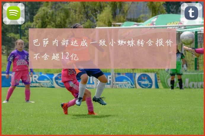 巴萨内部达成一致小蜘蛛转会报价不会超12亿