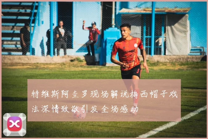 特维斯阿圭罗现场解说梅西帽子戏法深情致敬引发全场感动