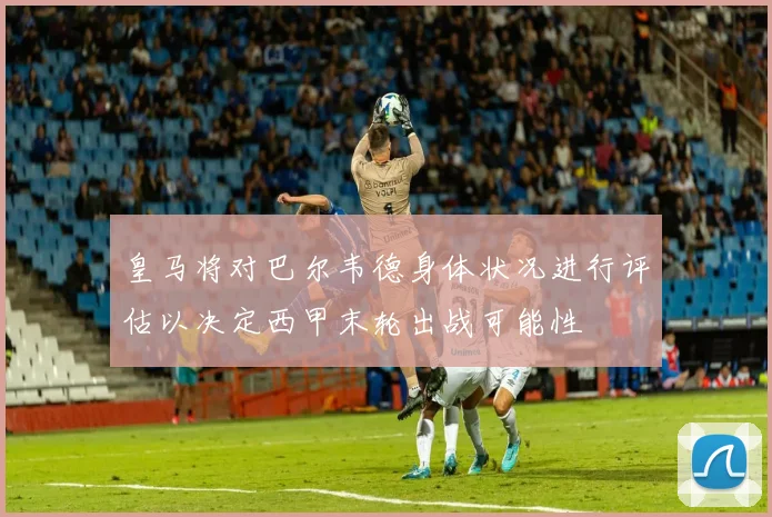 皇马将对巴尔韦德身体状况进行评估以决定西甲末轮出战可能性
