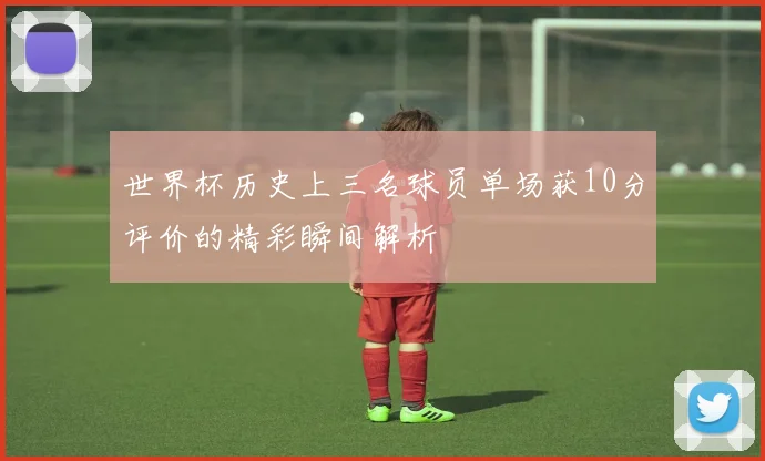 世界杯历史上三名球员单场获10分评价的精彩瞬间解析