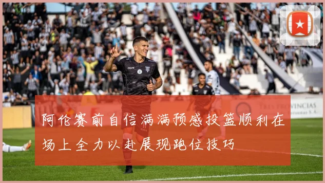 阿伦赛前自信满满预感投篮顺利在场上全力以赴展现跑位技巧