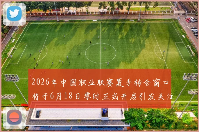 2026年中国职业联赛夏季转会窗口将于6月18日零时正式开启引发关注